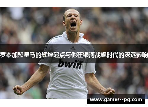 罗本加盟皇马的辉煌起点与他在银河战舰时代的深远影响