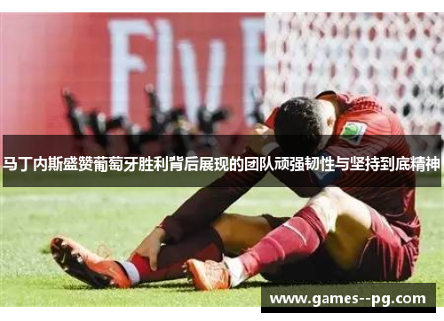 马丁内斯盛赞葡萄牙胜利背后展现的团队顽强韧性与坚持到底精神