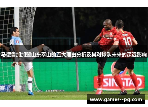 马德鲁加加盟山东泰山的五大理由分析及其对球队未来的深远影响