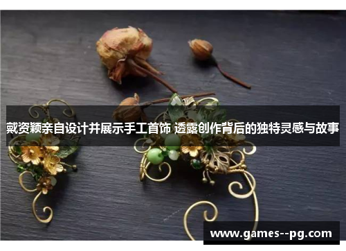 戴资颖亲自设计并展示手工首饰 透露创作背后的独特灵感与故事