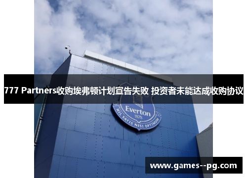 777 Partners收购埃弗顿计划宣告失败 投资者未能达成收购协议