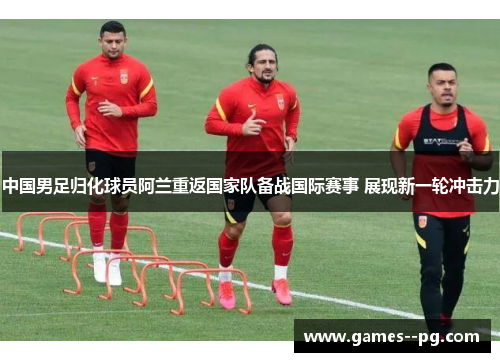 中国男足归化球员阿兰重返国家队备战国际赛事 展现新一轮冲击力