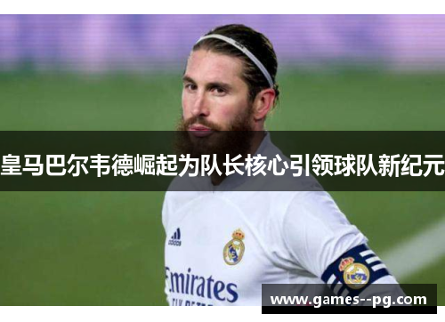 皇马巴尔韦德崛起为队长核心引领球队新纪元
